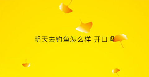 “明天去钓鱼怎么样开口吗(明天钓鱼有收获吗)